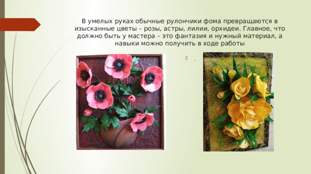 В умелых руках обычные рулончики фома превращаются в изысканные цветы – розы, астры, лилии, орхидеи. Главное, что должно быть у мастера – это фантазия и нужный материал, а навыки можно получить в ходе работы . 
