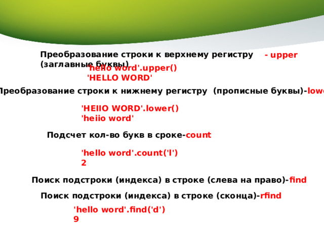 Преобразование строки к верхнему регистру (заглавные буквы) - upper 'hello word'.upper() 'HELLO WORD' Преобразование строки к нижнему регистру (прописные буквы)- lower 'HEIIO WORD'.lower() 'heiio word' Подсчет кол-во букв в сроке- count 'hello word'.count('l') 2 Поиск подстроки (индекса) в строке (слева на право)- find  Поиск подстроки (индекса) в строке (сконца)- rfind  'hello word'.find('d') 9 