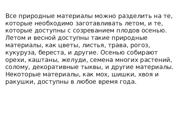 Все природные материалы можно разделить на те, которые необходимо заготавливать летом, и те, которые доступны с созреванием плодов осенью. Летом и весной доступны такие природные материалы, как цветы, листья, трава, рогоз, кукуруза, береста, и другие. Осенью собирают орехи, каштаны, желуди, семена многих растений, солому, декоративные тыквы, и другие материалы. Некоторые материалы, как мох, шишки, хвоя и ракушки, доступны в любое время года. 