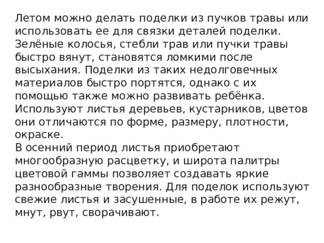 Летом можно делать поделки из пучков травы или использовать ее для связки деталей поделки. Зелёные колосья, стебли трав или пучки травы быстро вянут, становятся ломкими после высыхания. Поделки из таких недолговечных материалов быстро портятся, однако с их помощью также можно развивать ребёнка. Используют листья деревьев, кустарников, цветов они отличаются по форме, размеру, плотности, окраске. В осенний период листья приобретают многообразную расцветку, и широта палитры цветовой гаммы позволяет создавать яркие разнообразные творения. Для поделок используют свежие листья и засушенные, в работе их режут, мнут, рвут, сворачивают. 