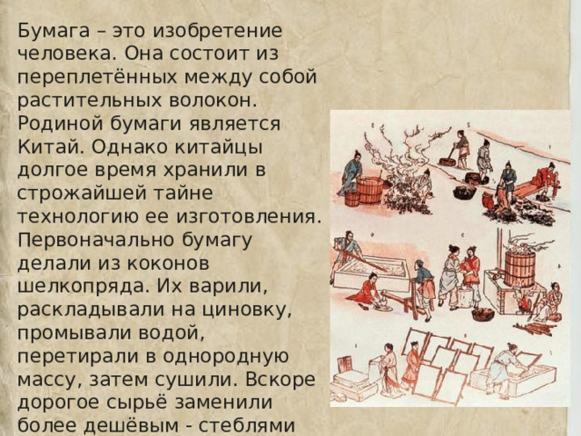 Бумага – это изобретение человека. Она состоит из переплетённых между собой растительных волокон. Родиной бумаги является Китай. Однако китайцы долгое время хранили в строжайшей тайне технологию ее изготовления. Первоначально бумагу делали из коконов шелкопряда. Их варили, раскладывали на циновку, промывали водой, перетирали в однородную массу, затем сушили. Вскоре дорогое сырьё заменили более дешёвым - стеблями бамбука, древесной корой, тряпьём. 