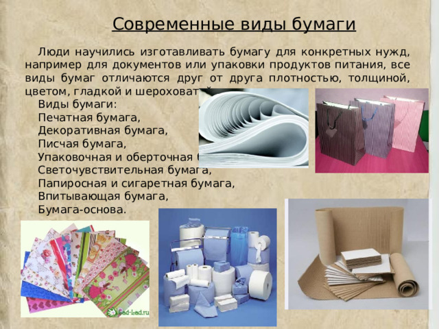 Современные виды бумаги Люди научились изготавливать бумагу для конкретных нужд, например для документов или упаковки продуктов питания, все виды бумаг отличаются друг от друга плотностью, толщиной, цветом, гладкой и шероховатой поверхностью. Виды бумаги: Печатная бумага, Декоративная бумага, Писчая бумага, Упаковочная и оберточная бумага, Светочувствительная бумага, Папиросная и сигаретная бумага, Впитывающая бумага, Бумага-основа. 
