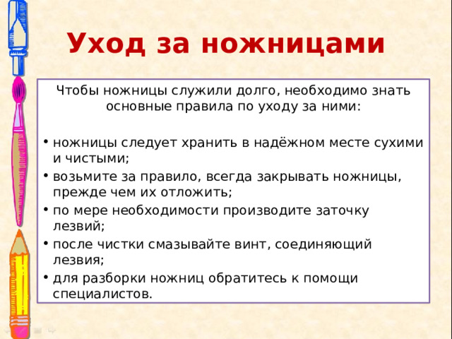 Уход за ножницами Чтобы ножницы служили долго, необходимо знать основные правила по уходу за ними: ножницы следует хранить в надёжном месте сухими и чистыми; возьмите за правило, всегда закрывать ножницы, прежде чем их отложить; по мере необходимости производите заточку лезвий; после чистки смазывайте винт, соединяющий лезвия; для разборки ножниц обратитесь к помощи специалистов. 