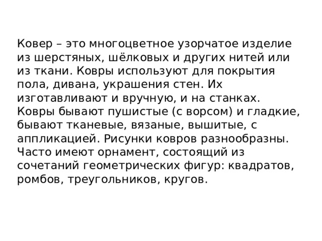 Ковер – это многоцветное узорчатое изделие из шерстяных, шёлковых и других нитей или из ткани. Ковры используют для покрытия пола, дивана, украшения стен. Их изготавливают и вручную, и на станках. Ковры бывают пушистые (с ворсом) и гладкие, бывают тканевые, вязаные, вышитые, с аппликацией. Рисунки ковров разнообразны. Часто имеют орнамент, состоящий из сочетаний геометрических фигур: квадратов, ромбов, треугольников, кругов. 