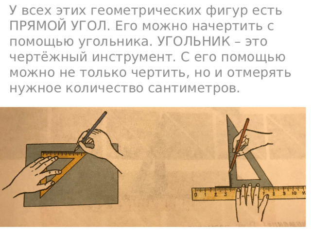 У всех этих геометрических фигур есть ПРЯМОЙ УГОЛ. Его можно начертить с помощью угольника. УГОЛЬНИК – это чертёжный инструмент. С его помощью можно не только чертить, но и отмерять нужное количество сантиметров. 