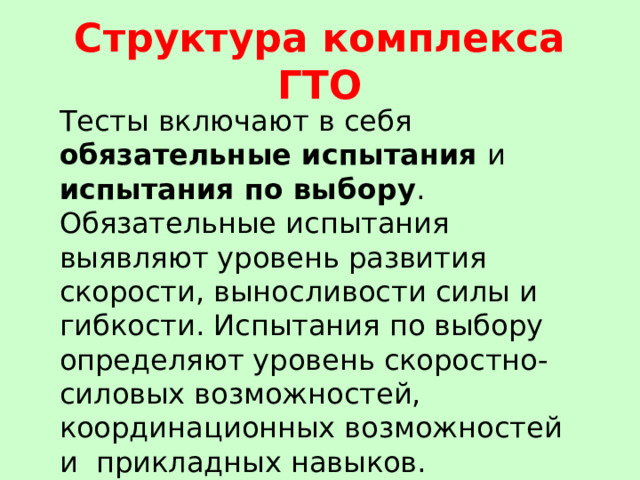 Структура комплекса ГТО Тесты включают в себя обязательные испытания и испытания по выбору . Обязательные испытания выявляют уровень развития скорости, выносливости силы и гибкости. Испытания по выбору определяют уровень скоростно-силовых возможностей, координационных возможностей и  прикладных навыков. 