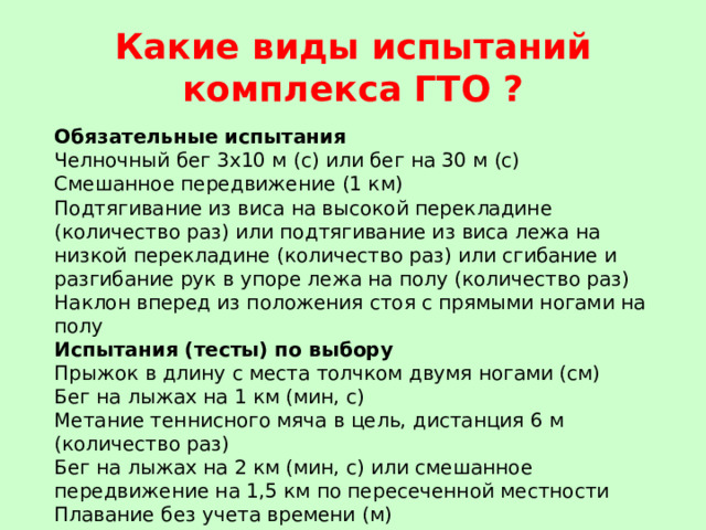 Какие виды испытаний комплекса ГТО ? Обязательные испытания Челночный бег 3х10 м (с) или бег на 30 м (с) Смешанное передвижение (1 км) Подтягивание из виса на высокой перекладине (количество раз) или подтягивание из виса лежа на низкой перекладине (количество раз) или сгибание и разгибание рук в упоре лежа на полу (количество раз) Наклон вперед из положения стоя с прямыми ногами на полу Испытания (тесты) по выбору Прыжок в длину с места толчком двумя ногами (см) Бег на лыжах на 1 км (мин, с) Метание теннисного мяча в цель, дистанция 6 м (количество раз) Бег на лыжах на 2 км (мин, с) или смешанное передвижение на 1,5 км по пересеченной местности Плавание без учета времени (м) 