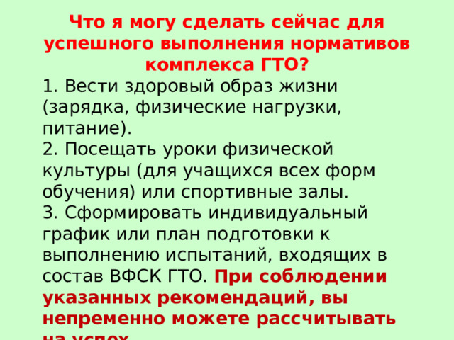 Что я могу сделать сейчас для успешного выполнения нормативов комплекса ГТО? 1. Вести здоровый образ жизни (зарядка, физические нагрузки, питание). 2. Посещать уроки физической культуры (для учащихся всех форм обучения) или спортивные залы.  3. Сформировать индивидуальный график или план подготовки к выполнению испытаний, входящих в состав ВФСК ГТО. При соблюдении указанных рекомендаций, вы непременно можете рассчитывать на успех . 
