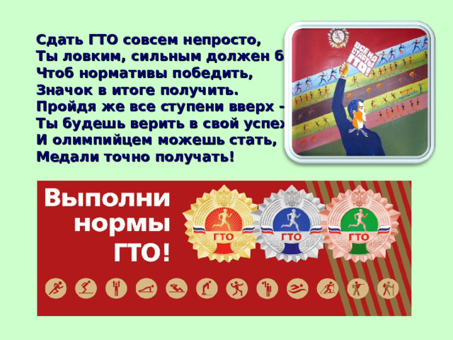 Сдать ГТО совсем непросто, Ты ловким, сильным должен быть, Чтоб нормативы победить, Значок в итоге получить. Пройдя же все ступени вверх - Ты будешь верить в свой успех. И олимпийцем можешь стать, Медали точно получать!   