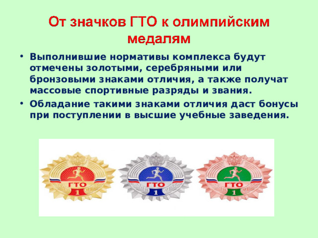 Выполнившие нормативы комплекса будут отмечены золотыми, серебряными или бронзовыми знаками отличия, а также получат массовые спортивные разряды и звания. Обладание такими знаками отличия даст бонусы при поступлении в высшие учебные заведения.  