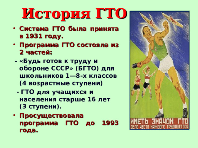 История ГТО Система ГТО была принята в 1931 году. Программа ГТО состояла из 2 частей:  - «Будь готов к труду и обороне СССР» (БГТО) для школьников 1—8-х классов (4 возрастные ступени)  - ГТО для учащихся и населения старше 16 лет (3 ступени). Просуществовала программа ГТО до 1993 года.      