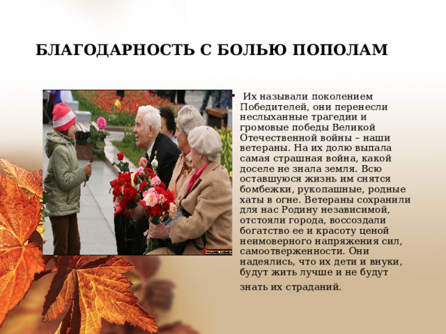 БЛАГОДАРНОСТЬ С БОЛЬЮ ПОПОЛАМ   Их называли поколением Победителей, они перенесли неслыханные трагедии и громовые победы Великой Отечественной войны – наши ветераны. На их долю выпала самая страшная война, какой доселе не знала земля. Всю оставшуюся жизнь им снятся бомбежки, рукопашные, родные хаты в огне. Ветераны сохранили для нас Родину независимой, отстояли города, воссоздали богатство ее и красоту ценой неимоверного напряжения сил, самоотверженности. Они надеялись, что их дети и внуки, будут жить лучше и не будут знать их страданий.    