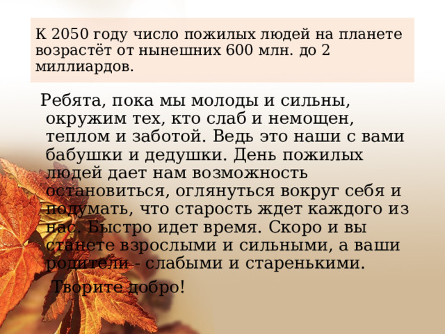 К 2050 году число пожилых людей на планете возрастёт от нынешних 600 млн. до 2 миллиардов.  Ребята, пока мы молоды и сильны, окружим тех, кто слаб и немощен, теплом и заботой. Ведь это наши с вами бабушки и дедушки. День пожилых людей дает нам возможность остановиться, оглянуться вокруг себя и подумать, что старость ждет каждого из нас. Быстро идет время. Скоро и вы станете взрослыми и сильными, а ваши родители - слабыми и старенькими.  Творите добро! 