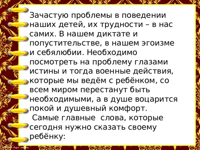 Зачастую проблемы в поведении наших детей, их трудности – в нас самих. В нашем диктате и попустительстве, в нашем эгоизме и себялюбии. Необходимо посмотреть на проблему глазами истины и тогда военные действия, которые мы ведём с ребёнком, со всем миром перестанут быть необходимыми, а в душе воцарится покой и душевный комфорт.  Самые главные слова, которые сегодня нужно сказать своему ребёнку: «Я тебя люблю, мы рядом, мы вместе, мы всё преодолеем». 