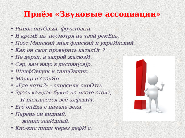 Приём «Звуковые ассоциации» Рынок оптОвый, фруктовый. Я кремЕ нь, несмотря на твой ремЕнь. Поэт Минский знал финский и украИнский. Как он смог проверить каталОг ? Не дерзи, а закрой жалюзИ. Сэр, вам надо в диспан[сэ]р. ШлифОвщик и танцОвщик. Маляр и столЯр . «Где ноты?» - спросили сирОты. Здесь каждая буква на месте стоит,  И называется всё алфавИт. Его опЕка с начала века. Парень он видный,  жених завИдный. Кис-кис пиши через дефИ с. 