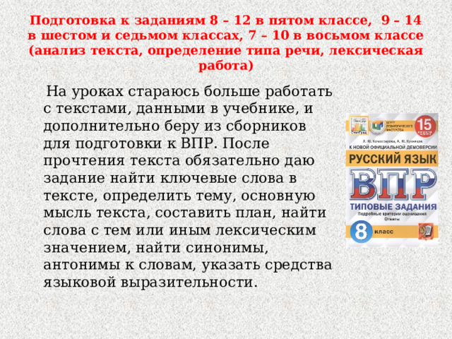 Подготовка к заданиям 8 – 12 в пятом классе, 9 – 14 в шестом и седьмом классах, 7 – 10 в восьмом классе (анализ текста, определение типа речи, лексическая работа)  На уроках стараюсь больше работать с текстами, данными в учебнике, и дополнительно беру из сборников для подготовки к ВПР. После прочтения текста обязательно даю задание найти ключевые слова в тексте, определить тему, основную мысль текста, составить план, найти слова с тем или иным лексическим значением, найти синонимы, антонимы к словам, указать средства языковой выразительности. 