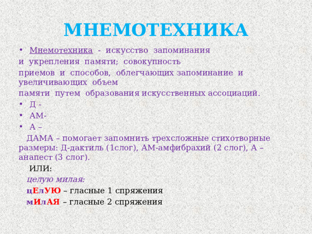 МНЕМОТЕХНИКА Мнемотехника - искусство запоминания и укрепления памяти; совокупность приемов и способов, облегчающих запоминание и увеличивающих объем памяти путем образования искусственных ассоциаций. Д - АМ- А –  ДАМА – помогает запомнить трехсложные стихотворные размеры: Д-дактиль (1слог), АМ-амфибрахий (2 слог), А – анапест (3 слог).  ИЛИ:  целую милая:  ц Е л УЮ  – гласные 1 спряжения  м И л АЯ  – гласные 2 спряжения 