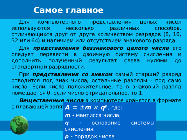 Самое главное Для компьютерного представления целых чисел используются несколько различных способов, отличающихся друг от друга количеством разрядов (8, 16, 32 или 64) и наличием или отсутствием знакового разряда. Для представления  беззнакового целого числа его следует перевести в двоичную систему счисления и дополнить полученный результат слева нулями до стандартной разрядности. При представлении со знаком самый старший разряд отводится под знак числа, остальные разряды - под само число. Если число положительное, то в знаковый разряд помещается 0, если число отрицательное, то 1. Вещественные числа в компьютере хранятся в формате с плавающей запятой: А = ±m    q p , где: m - мантисса числа; q - основание системы счисления; p - порядок числа . 