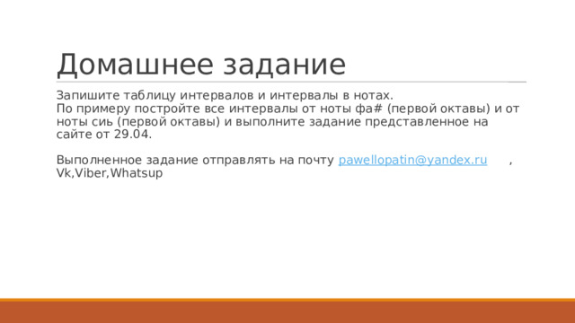 Домашнее задание Запишите таблицу интервалов и интервалы в нотах.  По примеру постройте все интервалы от ноты фа# (первой октавы) и от ноты сиь (первой октавы) и выполните задание представленное на сайте от 29.04.   Выполненное задание отправлять на почту pawellopatin@yandex.ru  , Vk,Viber,Whatsup 