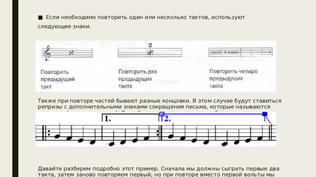 Если необходимо повторить один или несколько тактов, используют следующие знаки. Также при повторе частей бывают разные концовки. В этом случае будут ставиться репризы с дополнительными знаками сокращения письма, которые называются «вольты» (первая и вторая). Они обозначаются следующим образом. Давайте разберем подробно этот пример. Сначала мы должны сыграть первые два такта, затем заново повторяем первый, но при повторе вместо первой вольты мы будем играть вторую. 