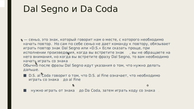 Dal Segno и Da Coda     — сеньо, это знак, который говорит нам о месте, с которого необходимо начать повтор.  Но сам по себе сеньо не дает команду к повтору, обязывает играть повтор знак Dal Segno или «D.S.» Если сказать проще, при исполнении произведения, когда вы встретите знак     , вы не обращаете на него внимания, но когда вы встретите фразу Dal Segno, то вам необходимо начать играть со знака  . Обычно после фразы Dal Segno идут указания о том, что нужно делать дальше. D.S. al Coda говорит о том, что D.S. al Fine означает, что необходимо играть со знака    до al Fine  нужно играть от знака    до Da Coda, затем играть коду со знака  . 