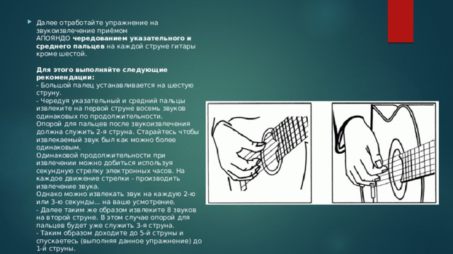 Далее отработайте упражнение на звукоизвлечение приёмом АПОЯНДО  чередованием указательного и среднего пальцев  на каждой струне гитары кроме шестой.   Для этого выполняйте следующие рекомендации:  - Большой палец устанавливается на шестую струну.  - Чередуя указательный и средний пальцы извлеките на первой струне восемь звуков одинаковых по продолжительности.  Опорой для пальцев после звукоизвлечения должна служить 2-я струна. Старайтесь чтобы извлекаемый звук был как можно более одинаковым.  Одинаковой продолжительности при извлечении можно добиться используя секундную стрелку электронных часов. На каждое движение стрелки - производить извлечение звука.  Однако можно извлекать звук на каждую 2-ю или 3-ю секунды... на ваше усмотрение.  - Далее таким же образом извлеките 8 звуков на второй струне. В этом случае опорой для пальцев будет уже служить 3-я струна.  - Таким образом доходите до 5-й струны и спускаетесь (выполняя данное упражнение) до 1-й струны. 