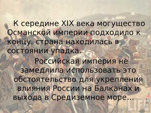 К середине XIX века могущество Османской империи подходило к концу, страна находилась в состоянии упадка. Российская империя не замедлила использовать это обстоятельство для укрепления влияния России на Балканах и выхода в Средиземное море…  