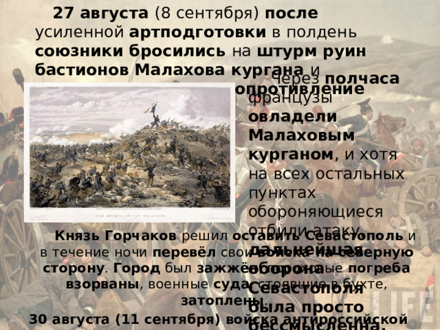 27 августа (8 сентября) после усиленной артподготовки в полдень союзники бросились на штурм руин бастионов Малахова кургана и встретили серьёзное сопротивление русских. Через полчаса французы овладели Малаховым курганом , и хотя на всех остальных пунктах обороняющиеся отбили атаку, дальнейшая оборона Севастополя была просто бессмысленна. Князь Горчаков решил оставить Севастополь и в течение ночи перевёл свои войска на северную сторону . Город был зажжён , пороховые погреба взорваны , военные суда , стоявшие в бухте, затоплены . 30 августа (11 сентября) войска антироссийской коалиции вступили в Севастополь. 