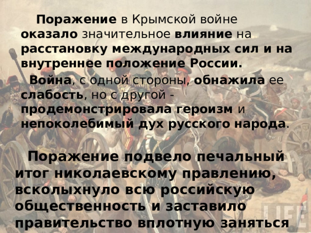    Поражение в Крымской войне оказало значительное влияние на расстановку международных сил и на внутреннее положение России. Война , с одной стороны, обнажила ее слабость , но с другой - продемонстрировала героизм и непоколебимый дух русского народа . Поражение подвело печальный итог николаевскому правлению, всколыхнуло всю российскую общественность и заставило правительство вплотную заняться реформированием государства. 