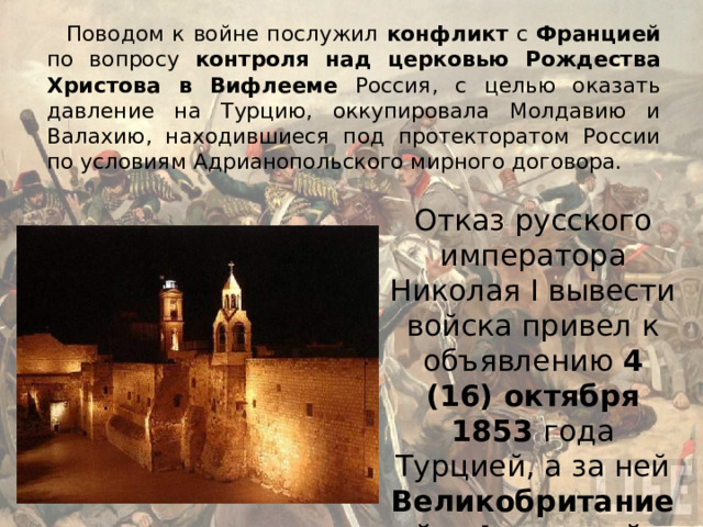 Поводом к войне послужил конфликт с Францией по вопросу контроля над церковью Рождества Христова в Вифлееме Россия, с целью оказать давление на Турцию, оккупировала Молдавию и Валахию, находившиеся под протекторатом России по условиям Адрианопольского мирного договора. Отказ русского императора Николая I вывести войска привел к объявлению 4 (16) октября 1853 года Турцией, а за ней Великобританией и Францией , войны России. 