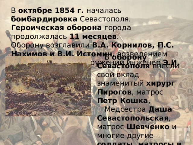 В октябре 1854 г. началась бомбардировка Севастополя. Героическая оборона города продолжалась 11 месяцев . Оборону возглавили В.А. Корнилов, П.С. Нахимов и В.И. Истомин, возведением оборонительных сооружений инженер Э.И. Тотлебен . В оборону Севастополя внесли свой вклад знаменитый хирург  Пирогов , матрос Петр Кошка , Медсестра Даша Севастопольская , матрос Шевченко и многие другие солдаты, матросы и офицеры русской армии… 