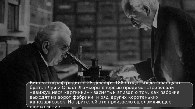 Кинематограф родился 28 декабря 1885 года, когда французы братья Луи и Огюст Люмьеры впервые продемонстрировали «движущиеся картинки» - заснятый эпизод о том, как рабочие выходят из ворот фабрики, и ряд других коротеньких кинозарисовок. На зрителей это произвело ошеломляющее впечатление. 4 