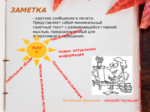 Реальные факты Новая, актуальная информация Небольшой объём Лаконичное изложение Чёткое изложение материала ЗАМЕТКА - краткое сообщение в печати. Представляет собой минимальный газетный текст с развивающейся главной мыслью, предназначенный для оперативного сообщения. ЖАНР Основная функция – воздействующая! 