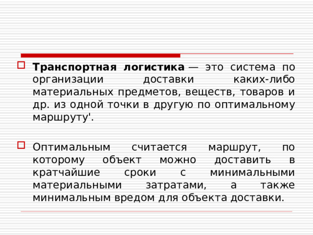 Транспортная логистика  — это система по организации доставки каких-либо материальных предметов, веществ, товаров и др. из одной точки в другую по оптимальному маршруту'. Оптимальным считается маршрут, по которому объект можно доставить в кратчайшие сроки с минимальными материальными затратами, а также минимальным вредом для объекта доставки.  
