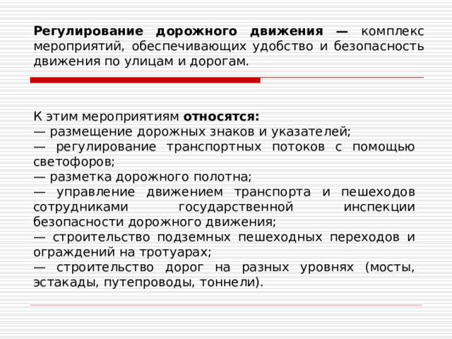 Регулирование дорожного движения — комплекс мероприятий, обеспечивающих удобство и безопасность движения по улицам и дорогам. К этим мероприятиям  относятся: — размещение дорожных знаков и указателей; — регулирование транспортных потоков с помощью светофоров; — разметка дорожного полотна; — управление движением транспорта и пешеходов сотрудниками государственной инспекции безопасности дорожного движения; — строительство подземных пешеходных переходов и ограждений на тротуарах; — строительство дорог на разных уровнях (мосты, эстакады, путепроводы, тоннели). 