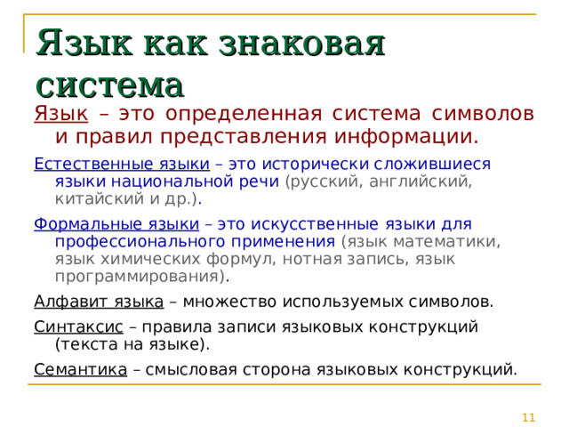 Язык как знаковая система Язык – это определенная система символов и правил представления информации. Естественные языки – это исторически сложившиеся языки национальной речи (русский, английский, китайский и др.) . Формальные языки – это искусственные языки для профессионального применения (язык математики, язык химических формул, нотная запись, язык программирования) . Алфавит языка – множество используемых символов. Синтаксис – правила записи языковых конструкций (текста на языке). Семантика – смысловая сторона языковых конструкций. 