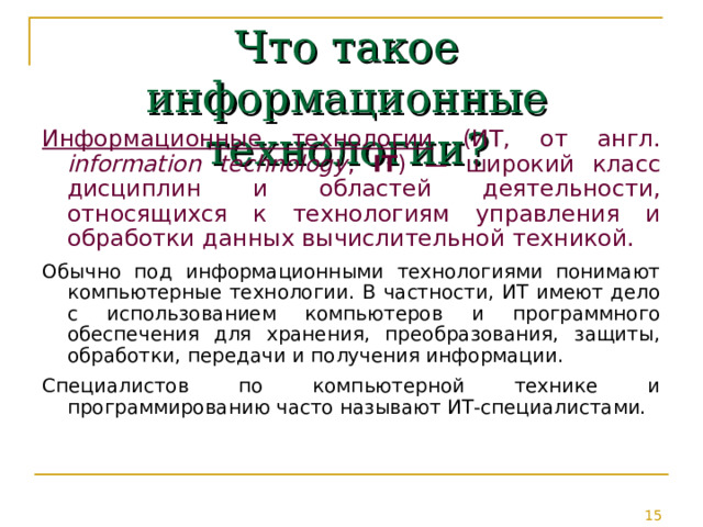Что такое информационные технологии? Информационные технологии (ИТ, от англ. information technology , IT ) — широкий класс дисциплин и областей деятельности, относящихся к технологиям управления и обработки данных вычислительной техникой. Обычно под информационными технологиями понимают компьютерные технологии. В частности, ИТ имеют дело с использованием компьютеров и программного обеспечения для хранения, преобразования, защиты, обработки, передачи и получения информации. Специалистов по компьютерной технике и программированию часто называют ИТ-специалистами. 