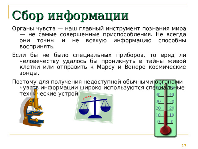 Сбор информации Органы чувств — наш главный инструмент познания мира — не самые совершенные приспособления. Не всегда они точны и не всякую информацию способны воспринять. Если бы не было специальных приборов, то вряд ли человечеству удалось бы проникнуть в тайны живой клетки или отправить к Марсу и Венере космические зонды. Поэтому для получения недоступной обычными органами чувств информации широко используются специальные технические устройства. 