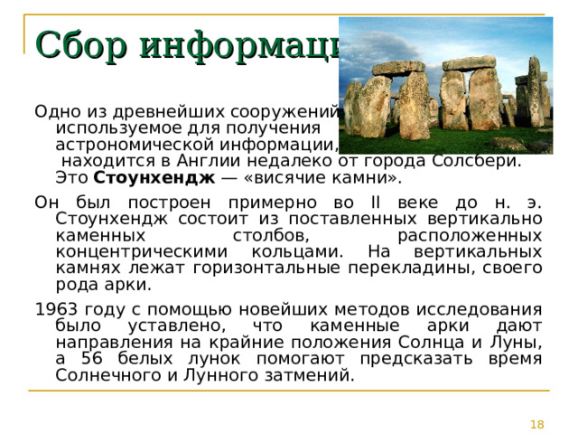 Сбор информации Одно из древнейших сооружений,  используемое для получения  астрономической информации,  находится в Англии недалеко от города Солсбери. Это Стоунхендж — «висячие камни». Он был построен примерно во II веке до н. э. Стоунхендж состоит из поставленных вертикально каменных столбов, расположенных концентрическими кольцами. На вертикальных камнях лежат горизонтальные перекладины, своего рода арки. 1963 году с помощью новейших методов исследования было уставлено, что каменные арки дают направления на крайние положения Солнца и Луны, а 56 белых лунок помогают предсказать время Солнечного и Лунного затмений. 