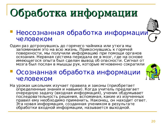 Обработка информации Неосознанная обработка информации человеком Один раз дотронувшись до горячего чайника или утюга мы запоминаем это на всю жизнь. Прикоснувшись к горячей поверхности, мы получили информацию при помощи органов осязания. Нервная система передала ее в мозг, где на основе имеющегося опыта был сделан вывод об опасности. Сигнал от мозга был послан в мышцы рук, которые мгновенно сократились. Осознанная обработка информации человеком На уроках школьник изучает правила и законы (приобретает определенные знания и навыки). Когда учитель предлагает очередную задачу (входная информация), ученик обдумывает последовательность решения, вспоминая, какие из изученных правил ему необходимо применить. Наконец, он находит ответ. Эта новая информация, созданная учеником в результате обработки входной информации, называется выходной. 