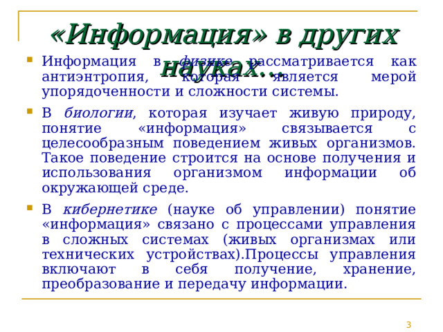 «Информация» в других науках… Информация в физике рассматривается как антиэнтропия, которая является мерой упорядоченности и сложности системы. В биологии , которая изучает живую природу, понятие «информация» связывается с целесообразным поведением живых организмов. Такое поведение строится на основе получения и использования организмом информации об окружающей среде. В кибернетике (науке об управлении) понятие «информация» связано с процессами управления в сложных системах (живых организмах или технических устройствах).Процессы управления включают в себя получение, хранение, преобразование и передачу информации. 