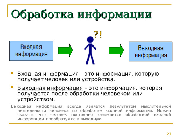 Обработка информации Входная информация – это информация, которую получает человек или устройства. Выходная информация – это информация, которая получается после обработки человеком или устройством. Выходная информация всегда является результатом мыслительной деятельности человека по обработке входной информации. Можно сказать, что человек постоянно занимается обработкой входной информации, преобразуя ее в выходную. 