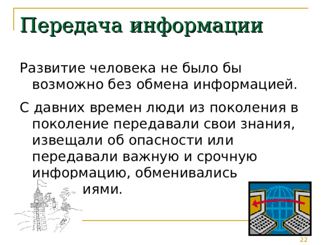 Передача информации Развитие человека не было бы возможно без обмена информацией. С давних времен люди из поколения в поколение передавали свои знания, извещали об опасности или передавали важную и срочную информацию, обменивались сведениями. 