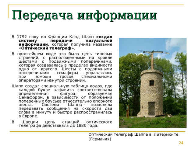 Передача информации В 1792 году во Франции Клод Шапп создал систему передачи визуальной информации , которая получила название « Оптический телеграф ». В простейшем виде это была цепь типовых строений, с расположенными на кровле шестами с подвижными поперечинами, которая создавалась в пределах видимости одно от другого. Шесты с подвижными поперечинами — семафоры — управлялись при помощи тросов специальными операторами изнутри строений. Шапп создал специальную таблицу кодов, где каждой букве алфавита соответствовала определенная фигура, образуемая Семафором, в зависимости от положений поперечных брусьев относительно опорного шеста. Система Шаппа позволяла передавать сообщения на скорости два слова в минуту и быстро распространилась в Европе. В Швеции цепь станций оптического телеграфа действовала до 1880 года. Оптический телеграф Шаппа в Литермонте (Германия) 