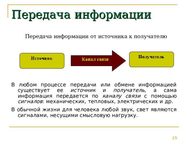 Передача информации Передача информации от источника к получателю В любом процессе передачи или обмене информацией существует ее источник и получатель , а сама информация передается по каналу связи с помощью сигналов : механических, тепловых, электрических и др. В обычной жизни для человека любой звук, свет являются сигналами, несущими смысловую нагрузку. 