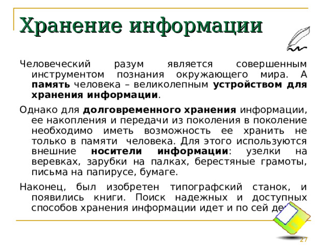 Хранение информации Человеческий разум является совершенным инструментом познания окружающего мира. А память человека – великолепным устройством для хранения информации . Однако для долговременного  хранения информации, ее накопления и передачи из поколения в поколение необходимо иметь возможность ее хранить не только в памяти человека. Для этого используются внешние носители информации : узелки на веревках, зарубки на палках, берестяные грамоты, письма на папирусе, бумаге. Наконец, был изобретен типографский станок, и появились книги. Поиск надежных и доступных способов хранения информации идет и по сей день. 