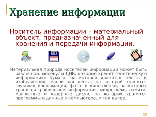 Хранение информации Носитель информации – материальный объект, предназначенный для хранения и передачи информации. Материальная природа носителей информации может быть различной: молекулы ДНК, которые хранят генетическую информацию; бумага, на которой хранятся тексты и изображения; магнитная лента, на которой хранится звуковая информация; фото- и кинопленки, на которых хранится графическая информация; микросхемы памяти, магнитные и лазерные диски, на которых хранятся программы и данные в компьютере, и так далее. 