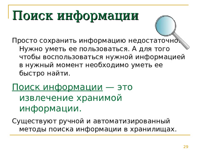 Поиск информации Просто сохранить информацию недостаточно. Нужно уметь ее пользоваться. А для того чтобы воспользоваться нужной информацией в нужный момент необходимо уметь ее быстро найти. Поиск информации — это извлечение хранимой информации.  Существуют ручной и автоматизированный методы поиска информации в хранилищах. 