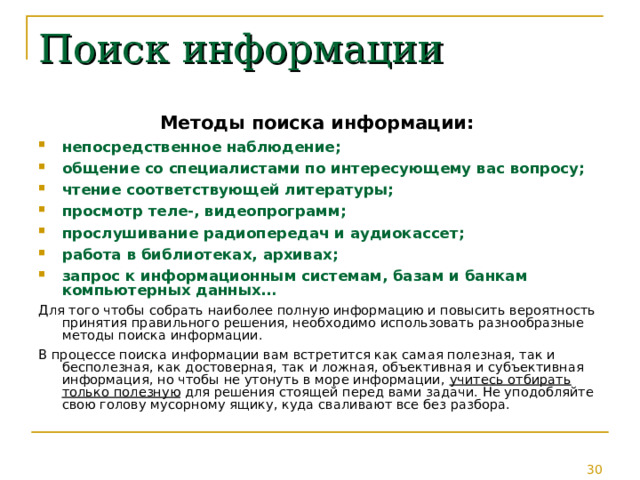 Поиск информации Методы поиска информации: непосредственное наблюдение; общение со специалистами по интересующему вас вопросу; чтение соответствующей литературы; просмотр теле-, видеопрограмм; прослушивание радиопередач и аудиокассет; работа в библиотеках, архивах; запрос к информационным системам, базам и банкам компьютерных данных… Для того чтобы собрать наиболее полную информацию и повысить вероятность принятия правильного решения, необходимо использовать разнообразные методы поиска информации. В процессе поиска информации вам встретится как самая полезная, так и бесполезная, как достоверная, так и ложная, объективная и субъективная информация, но чтобы не утонуть в море информации, учитесь отбирать только полезную для решения стоящей перед вами задачи. Не уподобляйте свою голову мусорному ящику, куда сваливают все без разбора. 