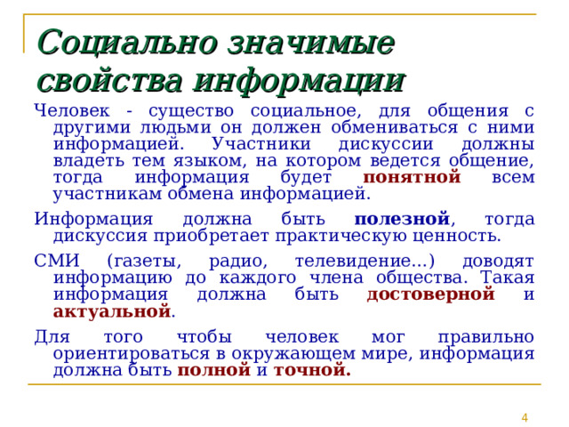 Социально  значимые свойства информации Человек - существо социальное, для общения с другими людьми он должен обмениваться с ними информацией. Участники дискуссии должны владеть тем языком, на котором ведется общение, тогда информация будет понятной всем участникам обмена информацией. Информация должна быть полезной , тогда дискуссия приобретает практическую ценность. СМИ (газеты, радио, телевидение…) доводят информацию до каждого члена общества. Такая информация должна быть достоверной и актуальной . Для того чтобы человек мог правильно ориентироваться в окружающем мире, информация должна быть полной и точной. 